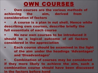 • Own courses are the various methods of
achieving the aim, derived from
consideration of factors
• A course is a plan in nut shell. Hence while
describing own courses, describe briefly the
full essentials of each course
• No new own courses to be introduced it
should be a logical outcome of all factors
considered in the appreciation
• Each course should be examined in the light
of the aim under the headings ‘Advantages’
and ‘Disadvantages’
• Combination of courses may be considered
if they more likely to achieve the aim, such a
combination course should have been discussed
in the factors before hand
OWN COURSES
 