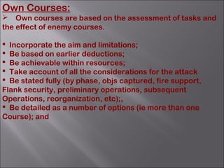 Own Courses:
 Own courses are based on the assessment of tasks and
the effect of enemy courses.
 Incorporate the aim and limitations;
 Be based on earlier deductions;
 Be achievable within resources;
 Take account of all the considerations for the attack
 Be stated fully (by phase, objs captured, fire support,
Flank security, preliminary operations, subsequent
Operations, reorganization, etc);,
 Be detailed as a number of options (ie more than one
Course); and
 