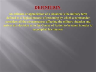 An estimate or appreciation of a situation is the military term
defined as a 'logical process of reasoning by which a commander
considers all the circumstances affecting the military situation and
arrives at a decision as to the Course of Action to be taken in order to
accomplish his mission'
DEFINITION
 