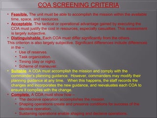 • Feasible. The unit must be able to accomplish the mission within the available
time, space, and resources.
• Acceptable. The tactical or operational advantage gained by executing the
COA must justify the cost in resources, especially casualties. This assessment
is largely subjective.
• Distinguishable. Each COA must differ significantly from the others.
This criterion is also largely subjective. Significant differences include differences
in the –
• Use of reserves.
• Task organization.
• Timing (day or night).
• Scheme of maneuver.
• Suitable. A COA must accomplish the mission and comply with the
commander’s planning guidance. However, commanders may modify their
planning guidance at any time. When this happens, the staff records the
changes and incorporates the new guidance, and reevaluates each COA to
ensure it complies with the change.
• Complete. A COA must show how –
• The decisive operation accomplishes the mission.
• Shaping operations create and preserve conditions for success of the
decisive operation.
• Sustaining operations enable shaping and decisive operations.
COA SCREENING CRITERIACOA SCREENING CRITERIA
 