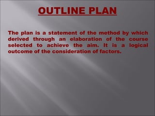 The plan is a statement of the method by which
derived through an elaboration of the course
selected to achieve the aim. It is a logical
outcome of the consideration of factors.
OUTLINE PLAN
 