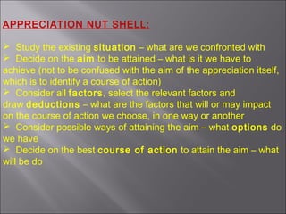 APPRECIATION NUT SHELL:
 Study the existing situation – what are we confronted with
 Decide on the aim to be attained – what is it we have to
achieve (not to be confused with the aim of the appreciation itself,
which is to identify a course of action)
 Consider all factors, select the relevant factors and
draw deductions – what are the factors that will or may impact
on the course of action we choose, in one way or another
 Consider possible ways of attaining the aim – what options do
we have
 Decide on the best course of action to attain the aim – what
will be do
 