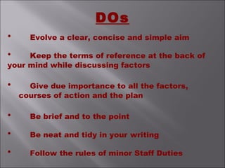 DOs
• Evolve a clear, concise and simple aim
• Keep the terms of reference at the back of
your mind while discussing factors
• Give due importance to all the factors,
courses of action and the plan
• Be brief and to the point
• Be neat and tidy in your writing
• Follow the rules of minor Staff Duties
 