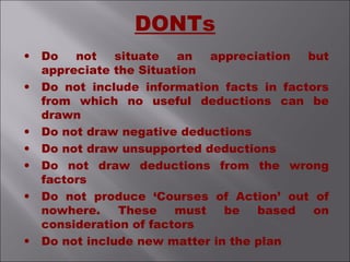 • Do not situate an appreciation but
appreciate the Situation
• Do not include information facts in factors
from which no useful deductions can be
drawn
• Do not draw negative deductions
• Do not draw unsupported deductions
• Do not draw deductions from the wrong
factors
• Do not produce ‘Courses of Action’ out of
nowhere. These must be based on
consideration of factors
• Do not include new matter in the plan
DONTs
 