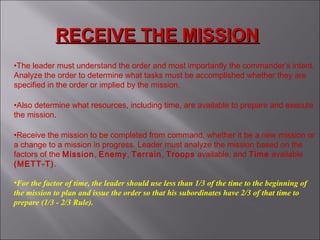 RECEIVE THE MISSIONRECEIVE THE MISSION
•The leader must understand the order and most importantly the commander’s intent.
Analyze the order to determine what tasks must be accomplished whether they are
specified in the order or implied by the mission.
•Also determine what resources, including time, are available to prepare and execute
the mission.
•Receive the mission to be completed from command, whether it be a new mission or
a change to a mission in progress. Leader must analyze the mission based on the
factors of the Mission, Enemy, Terrain, Troops available, and Time available
(METT-T).
•For the factor of time, the leader should use less than 1/3 of the time to the beginning of
the mission to plan and issue the order so that his subordinates have 2/3 of that time to
prepare (1/3 - 2/3 Rule).
 