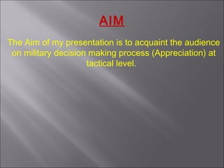 AIM
The Aim of my presentation is to acquaint the audience
on military decision making process (Appreciation) at
tactical level.
 