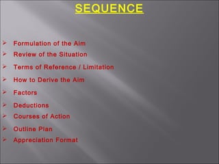 SEQUENCE
 Formulation of the Aim
 Review of the Situation
 Terms of Reference / Limitation
 How to Derive the Aim
 Factors
 Deductions
 Courses of Action
 Outline Plan
 Appreciation Format
 