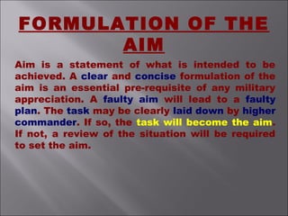 Aim is a statement of what is intended to be
achieved. A clear and concise formulation of the
aim is an essential pre-requisite of any military
appreciation. A faulty aim will lead to a faulty
plan. The task may be clearly laid down by higher
commander. If so, the task will become the aim.
If not, a review of the situation will be required
to set the aim.
FORMULATION OF THE
AIM
 