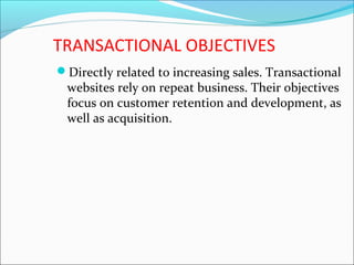 TRANSACTIONAL OBJECTIVES
Directly related to increasing sales. Transactional
websites rely on repeat business. Their objectives
focus on customer retention and development, as
well as acquisition.
 