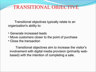 TRANSITIONAL OBJECTIVE
Transitional objectives typically relate to an
organization's ability to:
• Generate increased leads
• Move customers closer to the point of purchase
• Close the transaction
Transitional objectives aim to increase the visitor’s
involvement with digital media provision (primarily web-
based) with the intention of completing a sale.
 