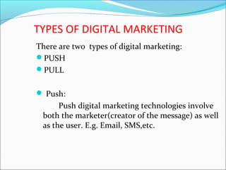 TYPES OF DIGITAL MARKETING
There are two types of digital marketing:
PUSH
PULL
 Push:
Push digital marketing technologies involve
both the marketer(creator of the message) as well
as the user. E.g. Email, SMS,etc.
 