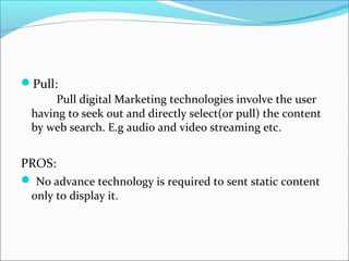 Pull:
Pull digital Marketing technologies involve the user
having to seek out and directly select(or pull) the content
by web search. E.g audio and video streaming etc.
PROS:
 No advance technology is required to sent static content
only to display it.
 