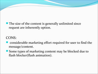 The size of the content is generally unlimited since
request are inherently option.
CONS:
 considerable marketing effort required for user to find the
message/content.
Some types of marketing content may be blocked due to
flash blocker(flash animation).
 