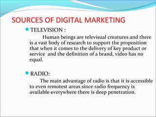 SOURCES OF DIGITAL MARKETING
TELEVISION :
Human beings are televisual creatures and there
is a vast body of research to support the proposition
that when it comes to the delivery of key product or
service and the definition of a brand, video has no
equal.
RADIO:
The main advantage of radio is that it is accessible
to even remotest areas since radio frequency is
available everywhere there is deep penetration.
 