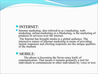 INTERNET:
Internet marketing, also referred to as i-marketing, web-
marketing, online-marketing or e-Marketing, is the marketing of
products or services over the internet.
The Internet has brought media to a global audience. The
interactive nature of Internet marketing in terms of providing
instant responses and eliciting responses are the unique qualities
of the medium
MOBILE:
The phone is becoming the Swiss-army knife of
communication. That means it remains primarily a tool for
individuals to communicate to other individuals by voice or text.
 
