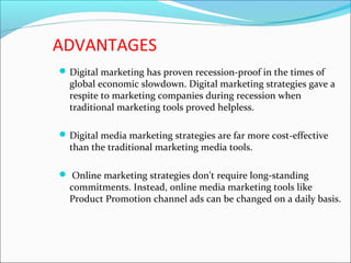 ADVANTAGES
Digital marketing has proven recession-proof in the times of
global economic slowdown. Digital marketing strategies gave a
respite to marketing companies during recession when
traditional marketing tools proved helpless.
Digital media marketing strategies are far more cost-effective
than the traditional marketing media tools.
 Online marketing strategies don't require long-standing
commitments. Instead, online media marketing tools like
Product Promotion channel ads can be changed on a daily basis.
 