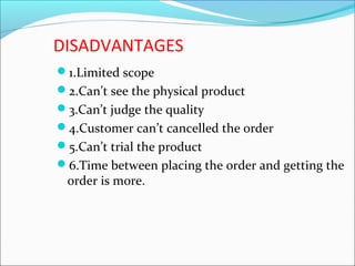 DISADVANTAGES
1.Limited scope
2.Can’t see the physical product
3.Can’t judge the quality
4.Customer can’t cancelled the order
5.Can’t trial the product
6.Time between placing the order and getting the
order is more.
 
