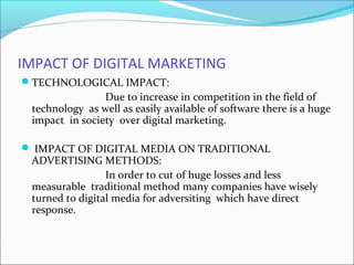 IMPACT OF DIGITAL MARKETING
TECHNOLOGICAL IMPACT:
Due to increase in competition in the field of
technology as well as easily available of software there is a huge
impact in society over digital marketing.
 IMPACT OF DIGITAL MEDIA ON TRADITIONAL
ADVERTISING METHODS:
In order to cut of huge losses and less
measurable traditional method many companies have wisely
turned to digital media for adversiting which have direct
response.
 