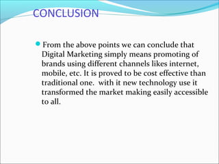 CONCLUSION
From the above points we can conclude that
Digital Marketing simply means promoting of
brands using different channels likes internet,
mobile, etc. It is proved to be cost effective than
traditional one. with it new technology use it
transformed the market making easily accessible
to all.
 