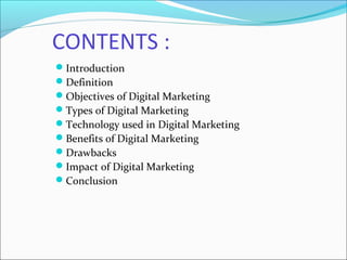 CONTENTS :
Introduction
Definition
Objectives of Digital Marketing
Types of Digital Marketing
Technology used in Digital Marketing
Benefits of Digital Marketing
Drawbacks
Impact of Digital Marketing
Conclusion
 