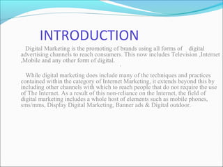 INTRODUCTION
Digital Marketing is the promoting of brands using all forms of digital
advertising channels to reach consumers. This now includes Television ,Internet
,Mobile and any other form of digital.
`
While digital marketing does include many of the techniques and practices
contained within the category of Internet Marketing, it extends beyond this by
including other channels with which to reach people that do not require the use
of The Internet. As a result of this non-reliance on the Internet, the field of
digital marketing includes a whole host of elements such as mobile phones,
sms/mms, Display Digital Marketing, Banner ads & Digital outdoor.
 