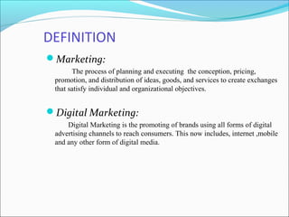 DEFINITION
Marketing:
The process of planning and executing the conception, pricing,
promotion, and distribution of ideas, goods, and services to create exchanges
that satisfy individual and organizational objectives.
Digital Marketing:
Digital Marketing is the promoting of brands using all forms of digital
advertising channels to reach consumers. This now includes, internet ,mobile
and any other form of digital media.
 