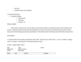 o Set piece
o Strategi serangan dan pertahanan
2. Semasa Pertandingan
• Persediaan psikologi
 Raptai mental
 Visualisasi
 Relaksasi dll
Kitaran Latihan
Kitaran latihan merupakan satu pusingan latihan yang dos latihan dilakukan berulang-ulang dalam tempoh ditetapkan oleh
jurulatih. Apabila atlet telah mencapai tahap yang dikehendaki, dos latihan akan berubah menjadi lebih tinggi dan kitaran latihan
kedua akan bermula sehingga satu tempoh yang ditetapkan. Kitaran latihan terdiri dari beberapa jenis kitaran latihan seperti berikut:
Unit Latihan
1 unit latihan ialah satu sesi latihan yang dilakukan dalam sehari. Dalam satu hari, boleh disusun 1, 2 atau 3 unit latihan. Sebagai
contoh, 1 sesi pagi, 1 sesi petang dan 1 sesi lewat petang atau malam.
Contoh 1 Jadual Latihan Harian
Hari : Isnin Tarikh :
Nama Atlit : Ikram / Ummie
Acara : 200 meter
Sessi Jam Aktiviti Catatan
 