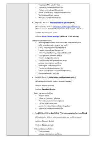 - Focusing on After sales Services
- Provide excellent customer service
- Prepare proposals and documents
- Follow up and create new customer relations
- Working on different sectors
- Manage & supervise sales team
• Fep2012- Mar2014 Arabic Computer Systems ( ACS )
(A leader in the fields of Information Technology and Services)
(Ranked 62nd of the top 100 companies in KSA, in 2008, 1st in ICT)
Address: Riyadh - Saudi Arabia
Position: Sales Account Manager ( Public & Privet sector )
Duties and responsibilities:
- Handling key account in deferent market verticals and areas
- Achievement company targets and goals
- Selling company products and services
- Prepare proposals and documents
- Following up and closing proposal had submit
- Participating in accounts tenders
- Tenders sizing and solutions
- Visit customers and generate new deals
- Arrange presentations and demo
- Focusing on After sales Services
- Provide excellent customer service
- Follow up and create new customer relations
- Crossing all market verticals
• Feb2011-Jan2012 Global Integrated Logistics ( Agility)
(A leading international logistics services company)
Address: Amman – Jordan
Position: Sales Coordinator
Duties and responsibilities:
- Prepare Offers
- Follow up customers relations
- Proceeding Customer subscriptions
- Execute sales transactions
- Assisted in preparing annual operating plan
- Provide excellent customer service
• Sep2010-Jan2011 Jordan Mobile Telecommunication Services (Zain)
(A leader in the fields of telecommunication and mobile services)
Address: Amman – Jordan
Position: Sales Associate
Duties and responsibilities:
- Visit customers
- Arrange presentations and demo
 