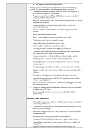 • Matching market business requirement
Manage resources and organizational policies in regards to IT Strategy,
services and operations whilst maintaining high quality of service
- Creates and executes project work plans and revises as appropriate to
meet changing needs and requirements.
- Preparing project Plan in MS Project, Identifies resources needed and
assigns individual responsibilities.
- Attending regular meeting with client, submitting status report and getting
feedback from the client.
- Manage day-to-day operational aspects and scope to control and
monitoring the project.
- Follow up with the venders and our Procurement department when
needed.
- Assuring all the deliverable on time.
- Assure project legal documents are completed and signed
- Facilitate team and client meetings effectively
- Hold regular status meetings with project team.
- Resolve and/or escalate issues in a timely fashion.
- Inspiring coworkers to attain goals and pursue excellence.
- Controlling the project cost, identifying opportunities for improvement
and makes constructive suggestions for change.
- Giving more attention on the critical issues and assuring the quality.
- Effectively utilize each team member to his fullest potential
- Seek and participate in development opportunities above and beyond
training required
- Develop lasting relationships with client personnel that foster client ties
- Suggest areas for improvement in internal processes along with possible
solutions
- Comply with and helps to enforce standard policies and procedures
- Identify business development and "add-on" sales opportunities as they
relate to a specific project
- Worked for Presales to Support our sales team in bidding, proposals, BOQ
and design preparation.
- Worked on Systems and Network process designing and preparing Single
Line Diagrams in MS Visio.
- Ensure project documents are complete, current, and submitted
appropriately.
Business Process Management
- Analyzed internal clients needs and established processes for streamlined
provisioning of IT Services.
- Conceptualized and developed an inventory management solution in line
with our business strategy
- Revised the hiring processes and helped in develop an evaluation system
for new candidates.
- Recruiting, interviewing, testing and selecting employees
- Manage projects and lead teams on process or system improvements
- Managed business plans and complex issues in fleet records and project
management.
- Responsible for the business requirements, technical design and
 