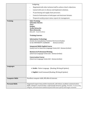 budgeting.
- Negotiated with other technical staff to achieve client’s objectives.
- Liaised with users to discuss and implement solutions.
- IT purchasing and supply chain processes.
- Control of information in both paper and electronic formats.
- Prepared weekly project status reports for management.
Sales Training:
Schneider Electric
Cisco
Juniper
Aruba Networks
Meru Networks
(Riyadh - Saudi Arabia)
Training Courses:
Information Technology
(Center for Consultation, Technical Services & Studies
In the UNIVERSITY of JORDAN Amman-Jordan)
Integrated Skills English Course
(many level in American Language Center,ALC Amman-Jordan)
Business & Professional Writing
(American Language Center,ALC Amman-Jordan)
Conversation Course
(American Language Center,ALC Amman-Jordan)
Training
• Arabic: Native Language (Reading, Writing & Spoken).
• English: Good Command (Reading, Writing & Spoken)
Languages
Excellent computer skills, MS office & internet.Computer Skills
Organized respect time prefers teamwork, self reliant, excellent communication
Skills, initiative a hard worker, understands & learns quickly, Reliable, trustworthy,
diligent, self motivated ambitious(and with team spirit) and target oriented.
Personal Skills
 