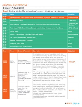 AGENDA: CONFERENCE
Friday 17 April 2015
Day 2 Digital Media Marketing Conference | 08:00 am - 05:00 pm
Time Items Location
07:00 –
12:00
Registration and check-in desk OPEN | Preregistration is required. Walk-ins are welcome. Summit Lounge
08:00 –
10:00
Exhibitor Hall OPEN JCP Building
All day Book signings | Details will be posted on conference Bonfyre throughout the day
Auditorium Hall
“Bookstore”
10:00 –
02:00
Tech Alley | FREE | Meet St. Louis Startups and check out the latest on the Tech Scene! JCP (2nd Floor)
11:00 –
11:30
Coffee Break Lobby
11:00 –
01:00
Lunch -- Executive Box Lunch with Open table seating Summit Lounge
11:00 –
01:00
VIP Lunch – Speakers and Sponsors only Hawthorn
11:00 –
01:00
Keynote Sponsor Lunch -- Exclusive --
01:00 –
01:30
Afternoon snack break Lobby
03:00 –
05:00
Exhibitor Hall Close and breakdown Lobby
Time Track Session | Presenter Description Location
08:00-
08:50
DATA,
DIGITAL
Become a Web
Analytics Super Hero |
Brent Dykes (Adobe)
Organizations need to move beyond just simply data
collection and reporting. The key to success is unlocking
the valuable insights hidden within your digital data.
Mimicking the curiosity of Indiana Jones, the intellect of
Sherlock Holmes, and the ingenuity of MacGyver, today’s
analysts and data-driven professionals must become real-
life versions of these action heroes. This session will
introduce you to an invaluable analytics framework or
approach for generating more value from your digital
data.
402 JCP
08:00-
08:50
DIGITAL
5 Best Practices for a
Beautiful Mobile
Experience,
Eric Feinberg
(ForeSee, An Answers
Company)
It’s no longer enough to just have a mobile app or a site
that renders on a mobile device. Consumers want—and
expect—a mobile experience that meets their needs as
well as any other channel. Eric will share with you how to
create a truly beautiful mobile experience that will
dazzle mobile users and drive business success.
64 JCP
08:00-
08:50
SMALL
BUSINESS
Leveraging Video to
Jump Start Your
Business |
Matt Pierce & Chad
Jordan (TechSmith
Corporation)
This session is about industry best practices when using
video in your content marketing strategy with real life
examples from Chad Jordan, CEO of Cravings Popcorn.
Chad will discuss how he got started using video and the
impact it has had on his business.
• How to start implementing video in your content
marketing strategy
• Industry best practices when using video to help make
your content stand out
92 JCP
#UMSLDigital
 