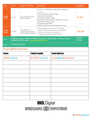 Time Track Session | Presenter Description Location
04:00-
04:50
SOCIAL
Let's Talk Pay to Play
(Panel Session)
Moderator: Chris Reimer (Maryville University)
Panelists:
Danni Eickenhorst (Blank Page)
Jason Falls (Elasticity);
Jill Hampton (Wells Fargo)
Ran Mano (Federal Reserve Bank of St. Louis);
Erin Moloney (Perficient);
Vernon Ross (Ross PR);
Danielle Smith (extraordinarymommy.com)
92 JCP
04:00-
04:50
DIGITAL
Viewability In A
Programmatic World |
Kevin Murphy (Google)
The highlights of this session will include:
• What is viewability and why is it important?
• What we know about viewability?
• Publisher Findings and Best Practices
202 JCP
5:15-
Raffle drawing for SPECIAL PRIZES including the Apple Watch (courtesy of Social
Media Club of St. Louis)… Must be present to win
Summit
Lounge
5:30 Conference Closes
Stay CONNECTED with
Name Twitter handle Email Address
UMSL Digital @ UMSLDigital umsldigital@umsl.edu
#UMSLDigital
 