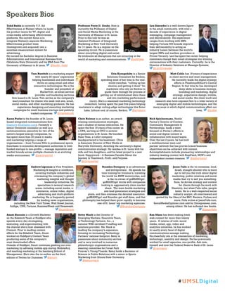 Speakers Bios
Todd Budin is currently V.P. Ad
Effectiveness at Nielsen where he leads
the product teams for TV, digital and
cross-media advertising effectiveness
platforms. His current focus is to
integrate Nielsen's separate Marketing
Effectiveness product lines
(homegrown and acquired) into a
seamless measurement system for
advertising.
He earned his Bachelor degree in Business
Administration and International Business from
Oklahoma State University and his MBA from The
University of Missouri in St Louis. @budin_todd
Professor Perry D. Drake, Host is
currently the Professor of Digital
and Social Media Marketing at the
University of Missouri in St. Louis.
Prior to this role he was an
Assistant Professor of Integrated
Marketing at New York University
for 14 years. He is a regular on the
speaking circuit. He is passionate
about everything digital and social.
He embraces all disruptions that are occurring in the
world of marketing and communications. @pddrake
Len Shneyder is a well-known figure
in the email community, with over a
decade of experience in digital
messaging, campaign management
and deliverability. His experience
ranges from working with ESPs
helping Fortune 500 brands improve
their deliverability to acting as
industry liaison between the world’s
largest ESPs and mailbox providers at
Pivotal Veracity. Len has spent his career helping
customers change their email strategies into winning
conversations with their customers. Currently, he is the
Director of Industry Relations at Message Systems.
@LenShneyder
Tom Ruwitch is a marketing expert
with nearly 20 years’ experience
helping businesses and individuals
thrive on using email and other
interactive technologies. He is the
founder and president of
MarketVolt, an email service
provider and marketing services
firm based in St. Louis. Tom serves as the company's
lead consultant for clients who seek web site, email,
social media, and other marketing guidance. He has
experience designing and executing marketing
campaigns for small business startups and publicly
traded companies. @marketvolt
Erin Korogodsky is a Senior
Solutions Consultant for Beckon,
spending most of her time in the real-
world trenches, “rolling up her
sleeves and getting it done” for
marketers who rely on Beckon to
guide them through the process of
getting out of omnichannel data chaos
and into marketing performance
clarity. She’s a seasoned marketing technology
consultant, having spent the past five years helping
marketers to adopt cutting-edge technologies like Scout
Labs, Lithium and, of course, Beckon. @erinkoro
Matt Coble has 18 years of experience
in client service and team management.
He currently leads the digital strategy
efforts in FleishmanHillard’s Central
Region. In that time he has developed
deep skills in business strategy,
branding and marketing, digital
strategy, experience design, mobile,
and social media. His client work and
research also have exposed him to a wide variety of
emerging digital and mobile technologies, and the
many ways in which digital communications affect our
lives. @coble
Aaron Perlut is the founder of St. Louis-
based integrated communications firm
Elasticity (GoElastic.com). Formerly a
senior Omnicom counselor as well as a
communications executive for two of the
nation's largest energy companies, he
has spent more than 20 years in media
and marketing helping a range of
organizations -- from Fortune 500s to professional sports
franchises to economic development authorities to well-
funded startups to non-profits -- manage reputation and
market brands across multiple channels in an evolving
media environment. @aaronperlut
Chris Reimer is an author, an award-
winning communication strategist,
and a student of human interaction. He
spent the first 15 years of his career as
a CPA, serving as CFO to several
organizations in St. Louis. He founded
Rizzo Tees, a t-shirt company
headquartered in his basement. Chris
is Associate Director of New Media at
Maryville University, directing the university's digital
communication strategy. He resides in St. Louis with his
wife and two daughters, and his latest project is a new
book: Happywork – A Business Parable About the
Journey to Teamwork, Profit, and Purpose.
@chrisreimer
Rick Spiekermann, Nestle´
Purina’s Director of Content,
Community Management &
Partnerships, leads a team
focused on Purina’s efforts in
social and digital content in
collaboration with brand teams.
Over the last 2 years, he has built
a multifunctional team and
partner network that has proven brand/business
objectives can be achieved with content.
Accomplishments include pioneering relationships and
industry-leading content with BuzzFeed, MCN’s and
independent content creators. @asburysoul
Andrew Lipsman is Vice President,
Marketing & Insights at comScore,
covering multiple industries and
overseeing the company’s global
marketing insights and thought
leadership initiatives. He
specializes in several research
areas, including social media, e-
commerce, online video, digital
advertising and multi-platform
marketing. He is frequently quoted
by leading news organizations,
including the New York Times, Wall Street Journal,
AdAge, CNN, Fortune, BusinessWeek and Newsweek.
@comScore
Brandon Dempsey is an adventurer
and entrepreneur. He spends his
time training for Ironman’s, traveling
the world via BMW motorcycles, and
is the co-owner of goBRANDgo!.
goBRANDgo! works with companies
looking to aggressively claim market
share. The team builds marketing
and lead generation strategies and
plans, and then oversees the detailed execution.
goBRANDgo! and Brandon get stuff done, and that
philosophy has helped them grow rapidly to become
one of St. Louis’ top marketing agencies.
@BrandonDempsey
Jason Falls is the no-nonsense, loud,
brash, straight-shooter who is more
apt to tell you the truth about digital
marketing, public relations and social
media than try to sell you something.
Sure, he drives strategy and content
for clients through his work with
Elasticity, but when Falls talks, people
listen. He is a well-respected social
industry analyst, oft-interviewed and
quoted by the likes of the BBC, Reuters, Forbes and
more. Falls writes at JasonFalls.com,
SocialMediaExplorer.com and for Entrepreneur.com,
among others. He has authored two books.
@jasonfalls
Anum Hussain is a Growth Marketer
on the Sidekick Team at HubSpot who
spends every day strategizing,
executing, and experimenting with
the channel she's most obsessed with:
Content. Prior to leading content
efforts for the Sidekick Team, Anum
worked on HubSpot's Content Team
producing some of the company's
most downloaded offers.
Outside of HubSpot, Anum continues geeking out over
marketing by advising mobile app startup MobileArq
and teaching marketing at the Isenberg School of
Management. She's also the co-author on the third
edition of Twitter for Dummies. @anum
Betsy Mack is the Director of
Emerging Markets, Executive Team,
at Technology Partners, Inc., a
national WBE-certified IT staffing and
solutions provider. Ms. Mack is
leading the company’s expansion,
focusing on increasing Technology
Partners’ national footprint. Betsy is
passionate about community service
and is very involved in numerous
philanthropic organizations and a
steering committee for Forest Park
Forever’s Young Friends. Betsy holds a Bachelor of
Science in Public Relations with a minor in Sports
Marketing from Illinois State University.
@betsymack
Ran Mano has been making fresh
web content for more than twenty
years. A veteran of web, social
media, email, app, video and
analytics initiatives, he has worked
in nearly every facet of digital
communications sausage making.
He cheerfully sits at the intersection of marketing,
technology, usability and design. He has previously
worked for small agencies, non-profits, Ask.com,
himself and now the Federal Reserve Bank of St. Louis.
@ranmano
#UMSLDigital
 