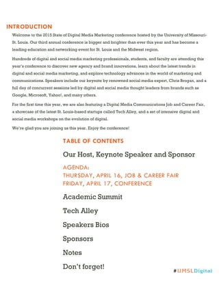 INTRODUCTION
TABLE OF CONTENTS
Our Host, Keynote Speaker and Sponsor
AGENDA:
THURSDAY, APRIL 16, JOB & CAREER FAIR
FRIDAY, APRIL 17, CONFERENCE
Academic Summit
Tech Alley
Speakers Bios
Sponsors
Notes
Don’t forget!
Welcome to the 2015 State of Digital Media Marketing conference hosted by the University of Missouri-
St. Louis. Our third annual conference is bigger and brighter than ever this year and has become a
leading education and networking event for St. Louis and the Midwest region.
Hundreds of digital and social media marketing professionals, students, and faculty are attending this
year’s conference to discover new agency and brand innovations, learn about the latest trends in
digital and social media marketing, and explore technology advances in the world of marketing and
communications. Speakers include our keynote by renowned social media expert, Chris Brogan, and a
full day of concurrent sessions led by digital and social media thought leaders from brands such as
Google, Microsoft, Yahoo!, and many others.
For the first time this year, we are also featuring a Digital Media Communications Job and Career Fair,
a showcase of the latest St. Louis-based startups called Tech Alley, and a set of intensive digital and
social media workshops on the evolution of digital.
We’re glad you are joining us this year. Enjoy the conference!
#UMSLDigital
 