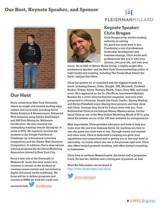 Our Host, Keynote Speaker, and Sponsor
Our Host
Perry comes from New York University
where he taught and created leading edge
classes and curriculum including Social
Media Analytics & Measurement, Advanced
Web Analytics using Adobe SiteCatalyst,
and SAS Data Mining for Marketers
Certification. He also received two
outstanding teaching awards during his 14
years at NYU. He regularly involves his
students in the Google Paid Search
Challenge (an international university
competition) and the Adobe Web Analytics
Competition. In addition, Perry does various
training programs for the Direct Marketing
Association located in New York City.
Perry’s new role at the University of
Missouri-St. Louis (his alma mater) is to
continue to remain on the forefront of
creating course content and curriculum in
digital and social media marketing. His
focus will be to deliver programs and
courses at UMSL for both the credit and
noncredit side. @pddrake
Keynote Speaker:
Chris Brogan
Chris Brogan is the world’s leading
authority on owning
the game you most want to win.
Combining a mix of professional
leadership development and
business strategy, Chris works with
professionals like you to own your
choices, own your life, and own your
future. He is CEO of Owner Media Group, a highly sought after
professional speaker and the New York Times bestselling author of
eight books and counting, including The Freaks Shall Inherit the
Earth, and Just Start Here.
Chris has spoken for or consulted with the biggest brands you
know, including Disney, Coke, Google, GM, Microsoft, Coldwell
Banker, Titleist, Scotts, Humana Health, Cisco, Sony USA, and many
more. He’s appeared on the Dr. Phil Show, interviewed Richard
Branson for a cover story for Success magazine, and once even
presented to a Princess. People like Paulo Coelho, Harvey Mackay,
and Steven Pressfield enjoy sharing their projects and best ideas
with Chris, because they know he’ll share them with you. Tony
Robbins had Chris on his Internet Money Masters series. Forbes
listed Chris as one of the Must Follow Marketing Minds of 2014, plus
listed his website as one of the 100 best websites for entrepreneurs.
Most importantly, Chris provides education and tools to help you
make your life and your business thrive, by teaching you how to
own the game you most want to win. Through events and courses
and other tools, Chris is dedicated to helping you grow your
capabilities and connections and to getting you to that next level of
ownership, no matter where you are in the process right now. Chris
also offers limited personal coaching, and offers limited consulting
to businesses.
Chris lives in northern Massachusetts. His better half is Jacqueline
Carly. He has two children and a loving pair of parents, as well.
More Bio Information can be found at
http://www.chrisbrogan.com/about
@chrisbrogan
#UMSLDigital
 