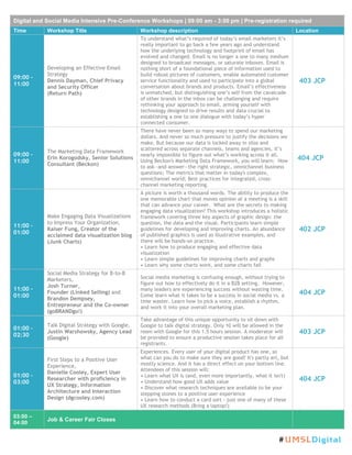 Digital and Social Media Intensive Pre-Conference Workshops | 09:00 am - 3:00 pm | Pre-registration required
Time Workshop Title Workshop description Location
09:00 –
11:00
Developing an Effective Email
Strategy
Dennis Dayman, Chief Privacy
and Security Officer
(Return Path)
To understand what’s required of today’s email marketers it’s
really important to go back a few years ago and understand
how the underlying technology and footprint of email has
evolved and changed. Email is no longer a one to many medium
designed to broadcast messages, or saturate inboxes. Email is
nothing short of a foundational piece of information used to
build robust pictures of customers, enable automated customer
service functionality and used to participate into a global
conversation about brands and products. Email’s effectiveness
is unmatched, but distinguishing one’s self from the cavalcade
of other brands in the inbox can be challenging and require
rethinking your approach to email, arming yourself with
technology designed to drive results and data crucial to
establishing a one to one dialogue with today’s hyper
connected consumer.
403 JCP
09:00 –
11:00
The Marketing Data Framework
Erin Korogodsky, Senior Solutions
Consultant (Beckon)
There have never been so many ways to spend our marketing
dollars. And never so much pressure to justify the decisions we
make. But because our data is locked away in silos and
scattered across separate channels, teams and agencies, it’s
nearly impossible to figure out what’s working across it all.
Using Beckon's Marketing Data Framework, you will learn: How
to ask—and answer—the right strategic, omnichannel business
questions; The metrics that matter in today's complex,
omnichannel world; Best practices for integrated, cross-
channel marketing reporting.
404 JCP
11:00 –
01:00
Make Engaging Data Visualizations
to Impress Your Organization,
Kaiser Fung, Creator of the
acclaimed data visualization blog
(Junk Charts)
A picture is worth a thousand words. The ability to produce the
one memorable chart that moves opinion at a meeting is a skill
that can advance your career. What are the secrets to making
engaging data visualization? This workshop introduces a holistic
framework covering three key aspects of graphic design: the
question, the data and the visual. Participants learn simple
guidelines for developing and improving charts. An abundance
of published graphics is used as illustrative examples, and
there will be hands-on practice.
• Learn how to produce engaging and effective data
visualization
• Learn simple guidelines for improving charts and graphs
• Learn why some charts work, and some charts fail
402 JCP
11:00 –
01:00
Social Media Strategy for B-to-B
Marketers,
Josh Turner,
Founder (Linked Selling) and
Brandon Dempsey,
Entrepreneur and the Co-owner
(goBRANDgo!)
Social media marketing is confusing enough, without trying to
figure out how to effectively do it in a B2B setting. However,
many leaders are experiencing success without wasting time.
Come learn what it takes to be a success in social media vs. a
time waster. Learn how to pick a voice, establish a rhythm,
and work it into your overall marketing plan.
404 JCP
01:00 –
02:30
Talk Digital Strategy with Google,
Justin Warshowsky, Agency Lead
(Google)
Take advantage of this unique opportunity to sit down with
Google to talk digital strategy. Only 10 will be allowed in the
room with Google for this 1.5 hours session. A moderator will
be provided to ensure a productive session takes place for all
registrants.
403 JCP
01:00 –
03:00
First Steps to a Positive User
Experience,
Danielle Cooley, Expert User
Researcher with proficiency in
UX Strategy, Information
Architecture and Interaction
Design (dgcooley.com)
Experiences. Every user of your digital product has one, so
what can you do to make sure they are good? It's partly art, but
mostly science. And it has a direct effect on your bottom line.
Attendees of this session will:
• Learn what UX is (and, even more importantly, what it isn't)
• Understand how good UX adds value
• Discover what research techniques are available to be your
stepping stones to a positive user experience
• Learn how to conduct a card sort - just one of many of these
UX research methods (Bring a laptop!)
404 JCP
03:00 –
04:00
Job & Career Fair Closes
#UMSLDigital
 