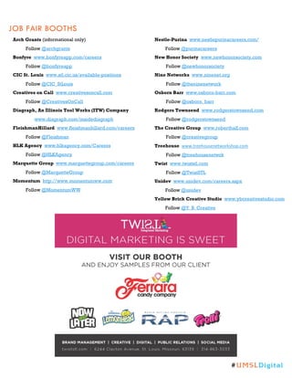 JOB FAIR BOOTHS
Arch Grants (informational only)
Follow @archgrants
Bonfyre www.bonfyreapp.com/careers
Follow @bonfyreapp
CIC St. Louis www.stl.cic.us/available-positions
Follow @CIC_StLouis
Creatives on Call www.creativesoncall.com
Follow @CreativesOnCall
Diagraph, An Illinois Tool Works (ITW) Company
www.diagraph.com/insidediagraph
FleishmanHillard www.fleishmanhillard.com/careers
Follow @Fleishman
HLK Agency www.hlkagency.com/Careers
Follow @HLKAgency
Marquette Group www.marquettegroup.com/careers
Follow @MarquetteGroup
Momentum http://www.momentumww.com
Follow @MomentumWW
Nestle-Purina www.nestlepurinacareers.com/
Follow @purinacareers
New Honor Society www.newhonorsociety.com
Follow @newhonorsociety
Nine Networks www.ninenet.org
Follow @theninenetwork
Osborn Barr www.osborn-barr.com
Follow @osborn_barr
Rodgers Townsend www.rodgerstownsend.com
Follow @rodgerstownsend
The Creative Group www.roberthalf.com
Follow @creativegroup
Treehouse www.treehousenetworkshop.com
Follow @treehousenetwrk
Twist www.twiststl.com
Follow @TwistSTL
Unidev www.unidev.com/careers.aspx
Follow @unidev
Yellow Brick Creative Studio www.ybcreativestudio.com
Follow @Y_B_Creative
#UMSLDigital
 