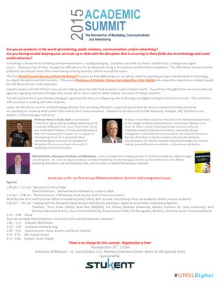 Are you an academic in the world of marketing, public relations, communications and/or advertising?
Are you having trouble keeping your curricula up to date with the disruption that is occurring in these fields due to technology and social
media advances?
Everything in the world of marketing and communications is quickly changing. Just when you think you have a handle on it, a change once again
occurs. Staying on top of these changes are difficult even for professionals living in the business world let alone academics. The Wall Street Journal recently
published two articles about these issues being faced by business schools around the nation.
The first Should Harvard Business School Hit Refresh? touches on how MBA programs are failing students regarding changes and advances in technology,
the digital disruption and data analytics. The second Numbers of Students Taking Internships Rises Only Slightly talks about the importance in today’s world
for real life practicum in the classroom.
Industry leaders will kick off this ½ day summit talking about the skills that marketers need in today’s world. You will hear thoughts from various brands and
agencies regarding classroom changes they would like to see in order to better address the needs of today’s students.
You will also hear from your faculty colleagues regarding how they are integrating new technology and digital strategies into their curricula. They will share
with you what is working with their students.
Lastly, we will discuss content and technology solutions that are being offered in a plug-and-play format by various companies to help ensure we
are teaching our students what matters the most to the C-suite executives. Solutions to be discussed include Hootsuite, Hubspot, SAS, Salesforce.com,
Stukent, Crimson Hexagon and more.
Come join us for our first annual Midwest Academic Summit addressing these issues.
Agenda:
1:00 pm – 1:15 pm Welcome by Perry Drake
Panel Moderator: Michael Becker followed by audience Q&A
1:15 pm – 2:00 pm The Reinvention of Marketing Panel Session (with C-suite executives)
What do new hires need to know? What is marketing today? What skills are new hires lacking? How can academics better prepare students?
2:00 pm – 2:45 pm Dealing with the Disruption Panel Session (with faculty teaching in digital & social media marketing programs)
Panelists: Perry Drake (UMSL), Brad Best (MIZZOU), Eric Rhiney (Webster University), Melissa Hamilton (St. Louis University), Jerry
Bernhart (Bernhart & Assc.), Aaron Perlut (Elasticity), Suneel Grover (SAS), Erin Korogodsky (Beckon), and Steve Bauer (FleishmanHillard)
2:45 – 3:00 Break
How can we apply these important curriculum tools and techniques to academia?
3:00 – 3:15 Hubspot, Mark Kilens
3:15 – 3:30 Hootsuite, Kimberly Jang
3:30 – 3:45 Salesforce.com, Razan Roberts and David Palaniuk
3:45 - 4:15 SAS, Suneel Grover
4:15 - 5:00 Stukent, Stuart Draper
There is no charge for this summit. Registration is free!
Thursday April 16
th
, 1-5 pm
University of Missouri – St. Louis Campus | J.C. Penney Conference Center, Room 92 JCP (ground floor)
Sponsored by:
Professor Perry D. Drake, Host is currently the
Professor of Digital and Social Media Marketing at the
University of Missouri in St. Louis. Prior to this role he
was an Assistant Professor of Integrated Marketing at
New York University for 14 years. He is a regular on
the speaking circuit. He is passionate about
everything digital and social. He embraces all
disruptions that are occurring in the world of
marketing and communications.
Professor Haim Mano, Co-Host is the Chair of the Marketing Department
at the College of Business Administration, University of Missouri at St.
Louis. Dr. Mano’s areas of teaching include consumer behavior,
marketing research, behavioral economics, new product brand
management, and marketing communications. His research focuses on
the role of emotions in decision making and consumer behavior,
innovativeness, the interface between digital technologies and decision
making, personality and consumption, and customer satisfaction.
Michael Becker, Discussion Facilitator and Moderator, is the co-founder and managing partner of mCordis a mobile and digital strategy
consulting firm. He is also an adjunct professor of Mobile Marketing, former Managing Director and Board Member of the Mobile
Marketing Association, and the Marketing EDGE, and the author of Mobile Marketing for Dummies
#UMSLDigital
 