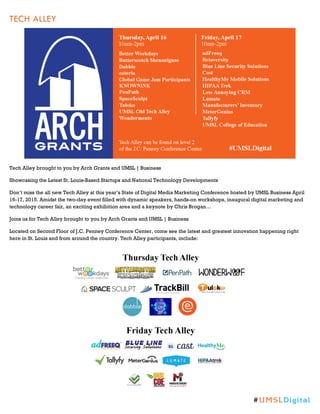 TECH ALLEY
Tech Alley brought to you by Arch Grants and UMSL | Business
Showcasing the Latest St. Louis-Based Startups and National Technology Developments
Don’t miss the all new Tech Alley at this year’s State of Digital Media Marketing Conference hosted by UMSL Business April
16-17, 2015. Amidst the two-day event filled with dynamic speakers, hands-on workshops, inaugural digital marketing and
technology career fair, an exciting exhibition area and a keynote by Chris Brogan…
Joins us for Tech Alley brought to you by Arch Grants and UMSL | Business
Located on Second Floor of J.C. Penney Conference Center, come see the latest and greatest innovation happening right
here in St. Louis and from around the country. Tech Alley participants, include:
#UMSLDigital
 