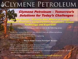 Clymene Petroleum – Tomorrow’s
Solutions for Today’s Challenges
See the Unseen – Discover New Mineral or Energy
Resource Reservoirs Using Clymene Petroleum’s Unique
Technology and Expertise!
For further information please contact David Epstein at david@clymenepetroleum.co.il
www.clymenepetroleum.com
Clymene Petroleum provides services in the following areas:
- interpreting a variety of geophysical data collected in land, sea, offshore and airborne
- service to mineral and petroleum industry
- environmental survey and monitoring, civil engineering
- Homeland Security projects
Why to choose Clymene Petroleum? Because:
- CP is the only company which can do 3D inversion of EM data
- CP has experience in successful mineral and petroleum exploration
- CP has innovative modeling capabilities and experience
- CP has unique developments of new methods and new technologies for exploration of gas, oil, shale
gas, minerals, that other companies do not have
 
