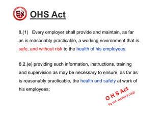 OHS Act
8.(1) Every employer shall provide and maintain, as far
as is reasonably practicable, a working environment that is
safe, and without risk to the health of his employees.
8.2.(e) providing such information, instructions, training
and supervision as may be necessary to ensure, as far as
is reasonably practicable, the health and safety at work of
his employees;
 