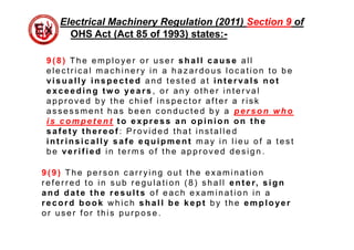 9( 8) The employer or us er shall cause all
elec tr ic al mac hiner y in a haz ar dous loc ation to be
visually inspect ed and tes ted at int ervals not
exceeding tw o years , or any other inter val
appr oved by the c hief ins pec tor after a r is k
as s es s ment has been c onduc ted by a person who
is compet ent t o express an opinion on t he
saf et y t hereof : Pr ovided that ins talled
int rinsically saf e equipment may in lieu of a tes t
be verif ied in ter ms of the appr oved des ign .
Electrical Machinery Regulation (2011) Section 9 of
OHS Act (Act 85 of 1993) states:-
9( 9 ) The per s on c ar r ying out the examination
r efer r ed to in s ub r egulation ( 8) s hall ent er, sign
and dat e t he result s of eac h examination in a
record book w hic h shall be kept by the employer
or us er for this pur pos e .
 