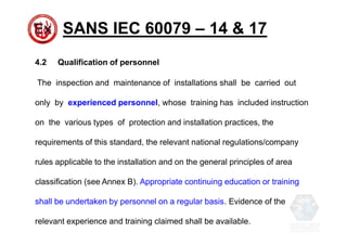SANS IEC 60079 – 14 & 17
4.2 Qualification of personnel
The inspection and maintenance of installations shall be carried out
only by experienced personnel, whose training has included instruction
on the various types of protection and installation practices, the
requirements of this standard, the relevant national regulations/company
rules applicable to the installation and on the general principles of area
classification (see Annex B). Appropriate continuing education or training
shall be undertaken by personnel on a regular basis. Evidence of the
relevant experience and training claimed shall be available.
 