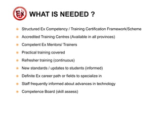 WHAT IS NEEDED ?
 Structured Ex Competency / Training Certification Framework/Scheme
 Accredited Training Centres (Available in all provinces)
 Competent Ex Mentors/ Trainers
 Practical training covered
 Refresher training (continuous)
 New standards / updates to students (informed)
 Definite Ex career path or fields to specialize in
 Staff frequently informed about advances in technology
 Competence Board (skill assess)
 