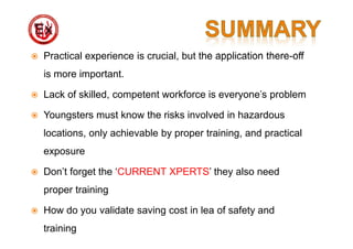  Practical experience is crucial, but the application there-off
is more important.
 Lack of skilled, competent workforce is everyone's problem
 Youngsters must know the risks involved in hazardous
locations, only achievable by proper training, and practical
exposure
 Don’t forget the ‘CURRENT XPERTS’ they also need
proper training
 How do you validate saving cost in lea of safety and
training
 