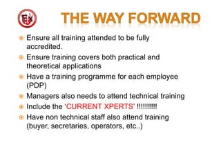  Ensure all training attended to be fully
accredited.
 Ensure training covers both practical and
theoretical applications
 Have a training programme for each employee
(PDP)
 Managers also needs to attend technical training
 Include the ‘CURRENT XPERTS’ !!!!!!!!!!
 Have non technical staff also attend training
(buyer, secretaries, operators, etc..)
 