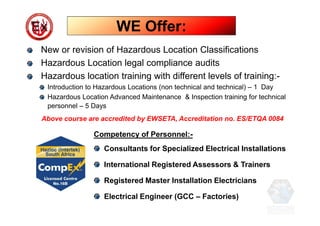 New or revision of Hazardous Location Classifications
Hazardous Location legal compliance audits
Hazardous location training with different levels of training:-
Introduction to Hazardous Locations (non technical and technical) – 1 Day
Hazardous Location Advanced Maintenance & Inspection training for technical
personnel – 5 Days
Above course are accredited by EWSETA, Accreditation no. ES/ETQA 0084
Competency of Personnel:-
Consultants for Specialized Electrical Installations
International Registered Assessors & Trainers
Registered Master Installation Electricians
Electrical Engineer (GCC – Factories)
WE Offer:
 