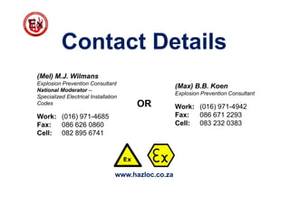 Contact Details
(Mel) M.J. Wilmans
Explosion Prevention Consultant
National Moderator –
Specialized Electrical Installation
Codes
Work: (016) 971-4685
Fax: 086 626 0860
Cell: 082 895 6741
(Max) B.B. Koen
Explosion Prevention Consultant
Work: (016) 971-4942
Fax: 086 671 2293
Cell: 083 232 0383
OR
www.hazloc.co.za
 