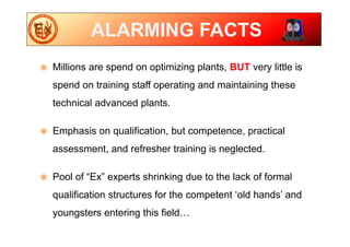 ALARMING FACTS
 Millions are spend on optimizing plants, BUT very little is
spend on training staff operating and maintaining these
technical advanced plants.
 Emphasis on qualification, but competence, practical
assessment, and refresher training is neglected.
 Pool of “Ex” experts shrinking due to the lack of formal
qualification structures for the competent ‘old hands’ and
youngsters entering this field…
 