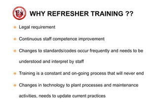WHY REFRESHER TRAINING ??
 Legal requirement
 Continuous staff competence improvement
 Changes to standards/codes occur frequently and needs to be
understood and interpret by staff
 Training is a constant and on-going process that will never end
 Changes in technology to plant processes and maintenance
activities, needs to update current practices
 